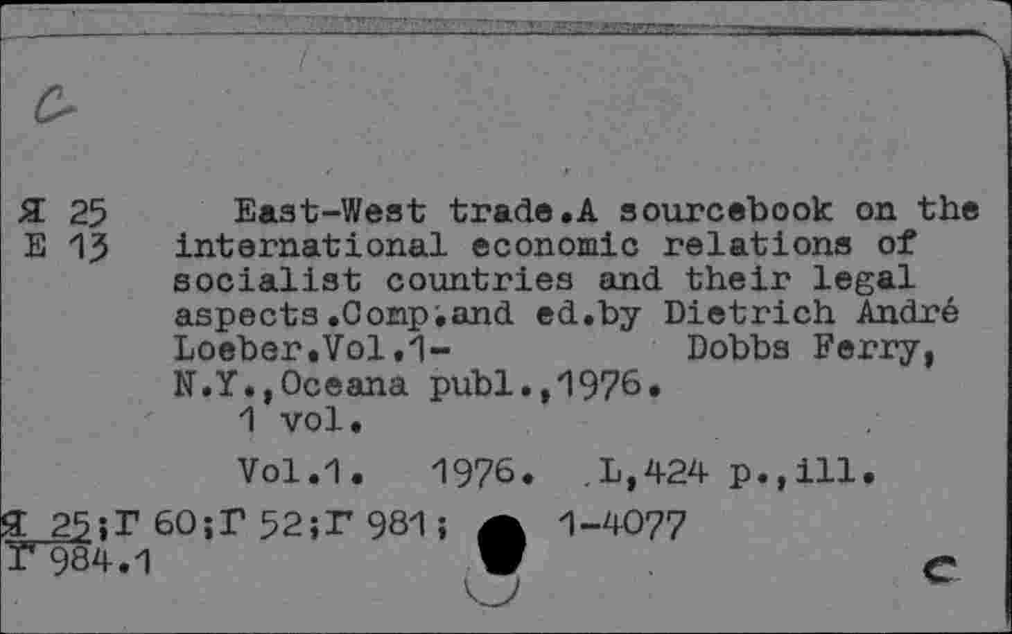 ﻿£ 25 East-West trade.A sourcebook on the E 15 international economic relations of socialist countries and their legal aspects.Comp•and ed.by Dietrich Andre Loeber.Vol.1-	Dobbs Ferry,
N.Y.,Oceana publ.,1976.
1 vol.
Vol.1. 1976. ,L,424 p.,ill.
£ 25-»r 60;T 52;P 981; A 1-4077
T~984.1	V	e